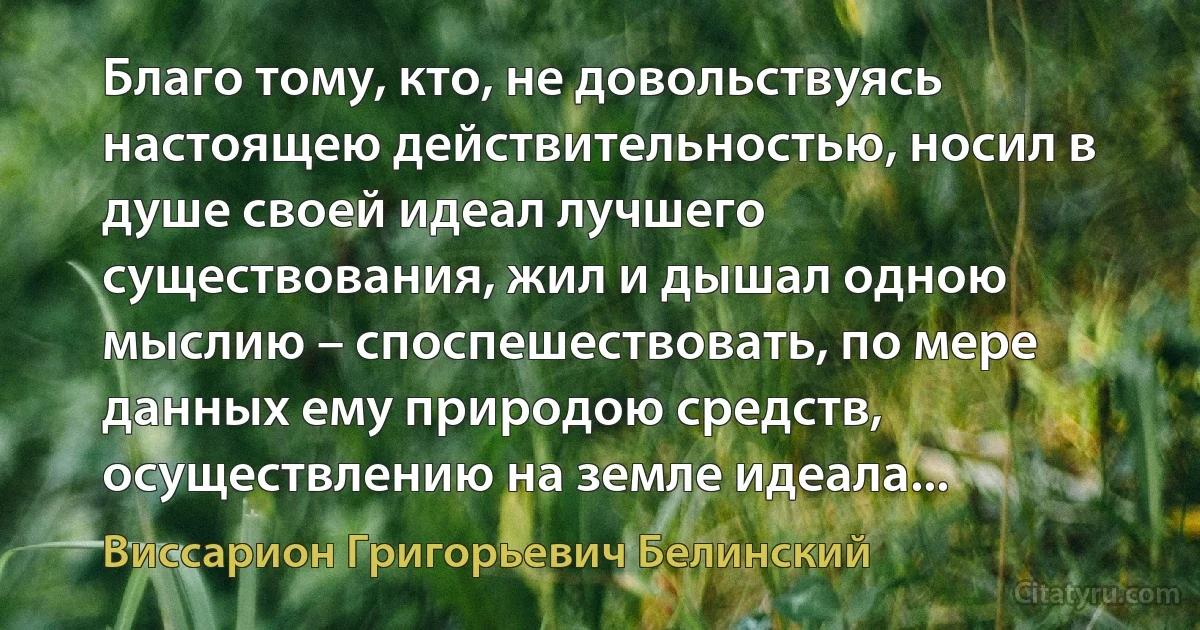 Благо тому, кто, не довольствуясь настоящею действительностью, носил в душе своей идеал лучшего существования, жил и дышал одною мыслию – споспешествовать, по мере данных ему природою средств, осуществлению на земле идеала... (Виссарион Григорьевич Белинский)