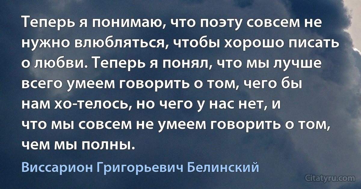 Теперь я понимаю, что поэту совсем не нужно влюбляться, чтобы хорошо писать о любви. Теперь я понял, что мы лучше всего умеем говорить о том, чего бы нам хо­телось, но чего у нас нет, и что мы совсем не умеем говорить о том, чем мы полны. (Виссарион Григорьевич Белинский)