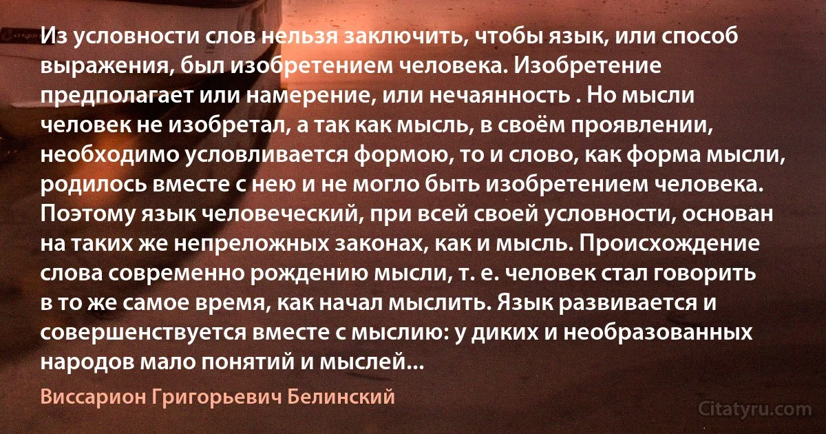 Из условности слов нельзя заключить, чтобы язык, или способ выражения, был изобретением человека. Изобретение предполагает или намерение, или нечаянность . Но мысли человек не изобретал, а так как мысль, в своём проявлении, необходимо условливается формою, то и слово, как форма мысли, родилось вместе с нею и не могло быть изобретением человека. Поэтому язык человеческий, при всей своей условности, основан на таких же непреложных законах, как и мысль. Происхождение слова современно рождению мысли, т. е. человек стал говорить в то же самое время, как начал мыслить. Язык развивается и совершенствуется вместе с мыслию: у диких и необразованных народов мало понятий и мыслей... (Виссарион Григорьевич Белинский)