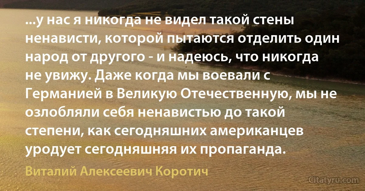 ...у нас я никогда не видел такой стены ненависти, которой пытаются отделить один народ от другого - и надеюсь, что никогда не увижу. Даже когда мы воевали с Германией в Великую Отечественную, мы не озлобляли себя ненавистью до такой степени, как сегодняшних американцев уродует сегодняшняя их пропаганда. (Виталий Алексеевич Коротич)