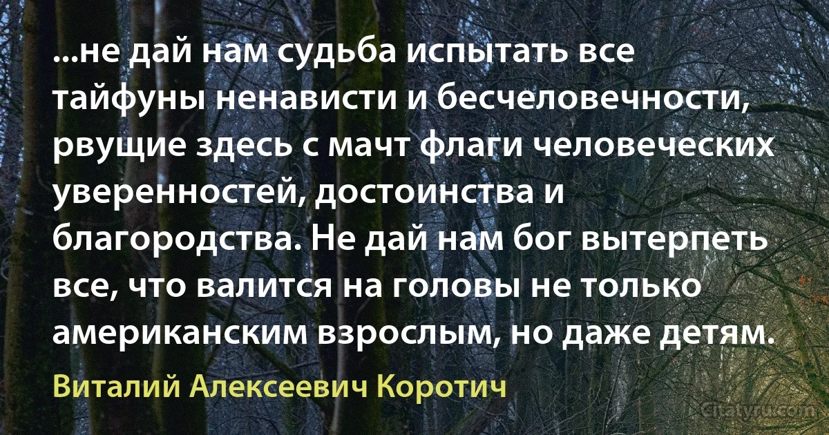 ...не дай нам судьба испытать все тайфуны ненависти и бесчеловечности, рвущие здесь с мачт флаги человеческих уверенностей, достоинства и благородства. Не дай нам бог вытерпеть все, что валится на головы не только американским взрослым, но даже детям. (Виталий Алексеевич Коротич)