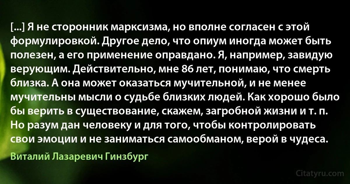 [...] Я не сторонник марксизма, но вполне согласен с этой формулировкой. Другое дело, что опиум иногда может быть полезен, а его применение оправдано. Я, например, завидую верующим. Действительно, мне 86 лет, понимаю, что смерть близка. А она может оказаться мучительной, и не менее мучительны мысли о судьбе близких людей. Как хорошо было бы верить в существование, скажем, загробной жизни и т. п. Но разум дан человеку и для того, чтобы контролировать свои эмоции и не заниматься самообманом, верой в чудеса. (Виталий Лазаревич Гинзбург)