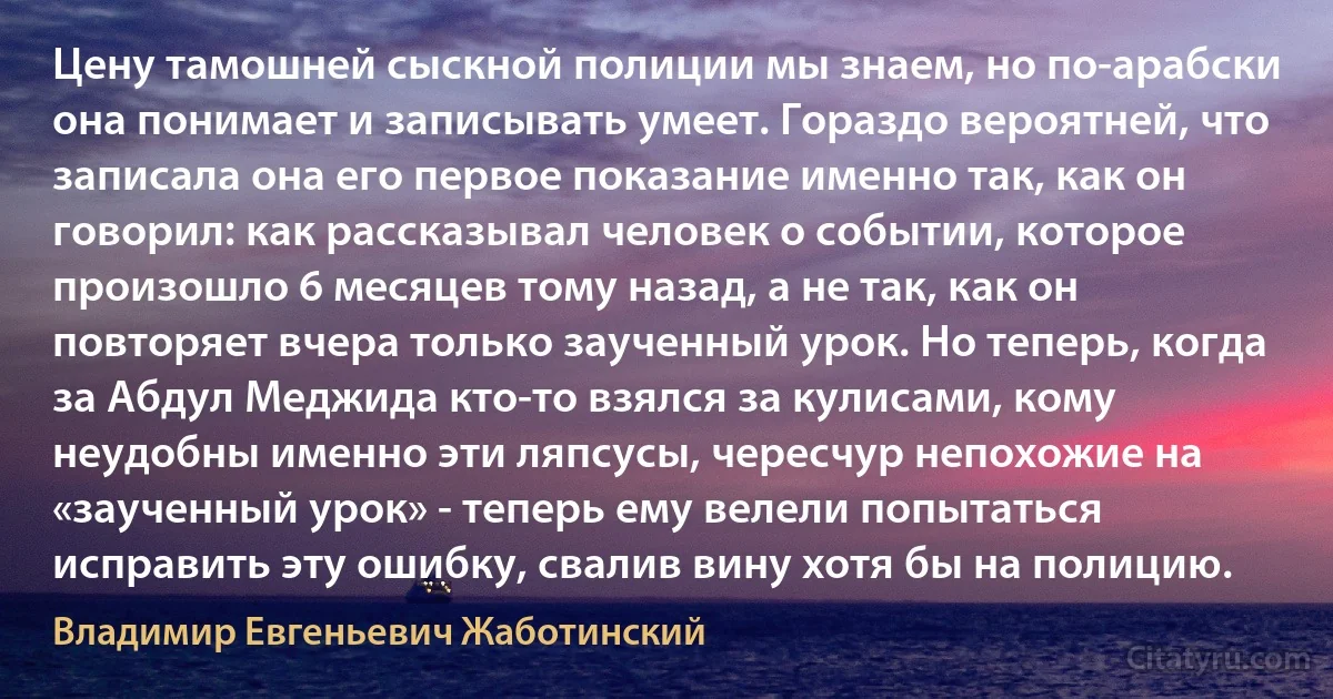 Цену тамошней сыскной полиции мы знаем, но по-арабски она понимает и записывать умеет. Гораздо вероятней, что записала она его первое показание именно так, как он говорил: как рассказывал человек о событии, которое произошло 6 месяцев тому назад, а не так, как он повторяет вчера только заученный урок. Но теперь, когда за Абдул Меджида кто-то взялся за кулисами, кому неудобны именно эти ляпсусы, чересчур непохожие на «заученный урок» - теперь ему велели попытаться исправить эту ошибку, свалив вину хотя бы на полицию. (Владимир Евгеньевич Жаботинский)