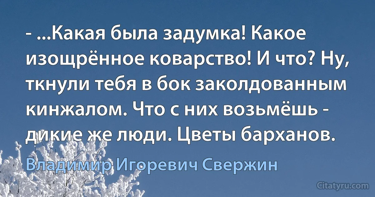 - ...Какая была задумка! Какое изощрённое коварство! И что? Ну, ткнули тебя в бок заколдованным кинжалом. Что с них возьмёшь - дикие же люди. Цветы барханов. (Владимир Игоревич Свержин)