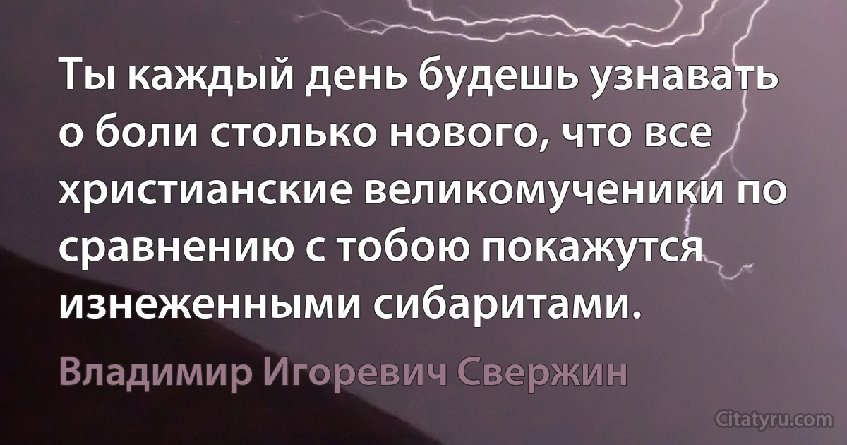 Ты каждый день будешь узнавать о боли столько нового, что все христианские великомученики по сравнению с тобою покажутся изнеженными сибаритами. (Владимир Игоревич Свержин)