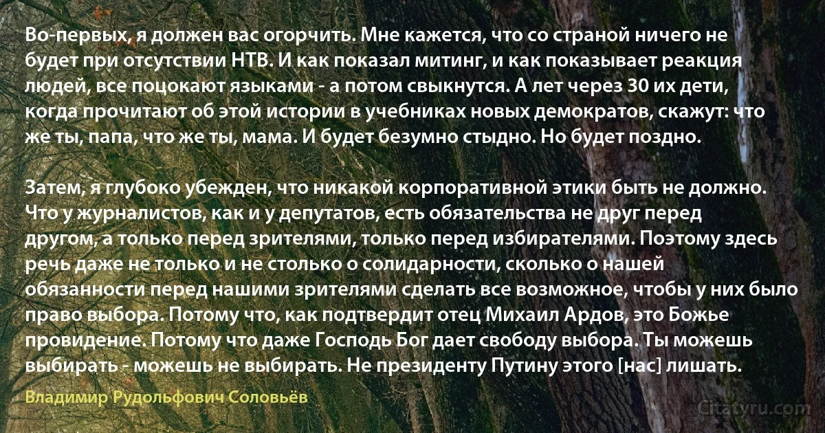 Во-первых, я должен вас огорчить. Мне кажется, что со страной ничего не будет при отсутствии НТВ. И как показал митинг, и как показывает реакция людей, все поцокают языками - а потом свыкнутся. А лет через 30 их дети, когда прочитают об этой истории в учебниках новых демократов, скажут: что же ты, папа, что же ты, мама. И будет безумно стыдно. Но будет поздно.

Затем, я глубоко убежден, что никакой корпоративной этики быть не должно. Что у журналистов, как и у депутатов, есть обязательства не друг перед другом, а только перед зрителями, только перед избирателями. Поэтому здесь речь даже не только и не столько о солидарности, сколько о нашей обязанности перед нашими зрителями сделать все возможное, чтобы у них было право выбора. Потому что, как подтвердит отец Михаил Ардов, это Божье провидение. Потому что даже Господь Бог дает свободу выбора. Ты можешь выбирать - можешь не выбирать. Не президенту Путину этого [нас] лишать. (Владимир Рудольфович Соловьёв)