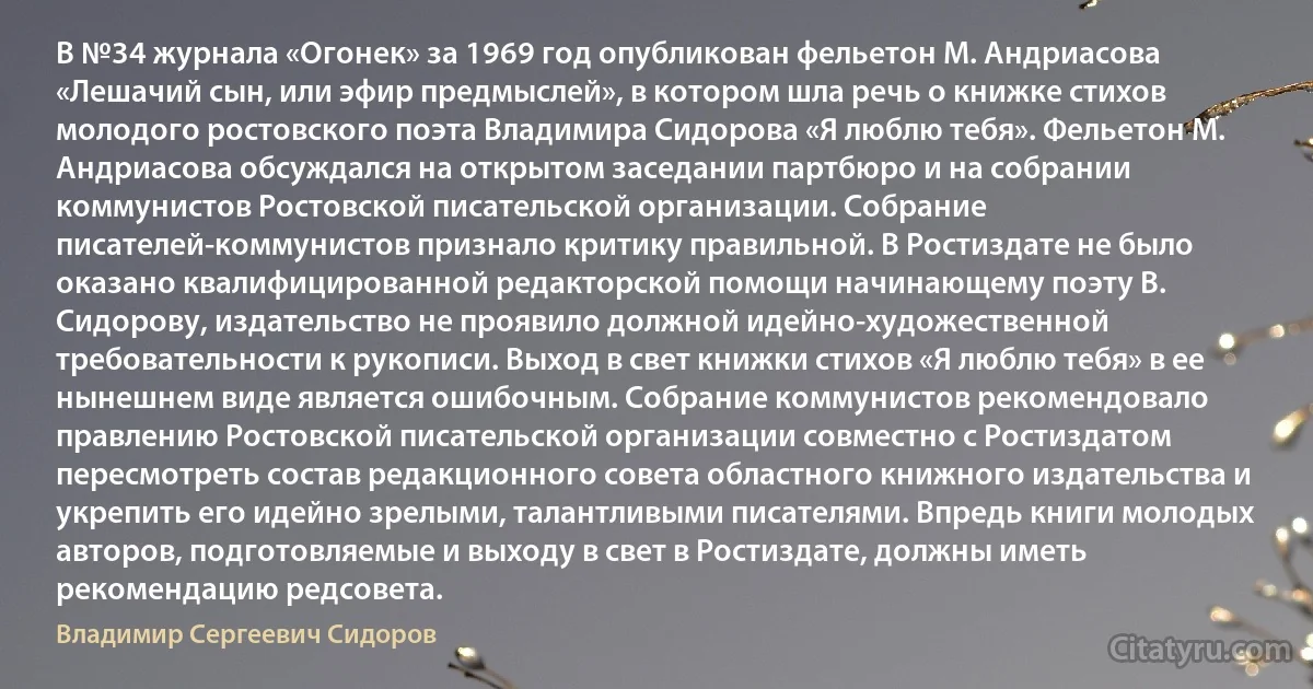 В №34 журнала «Огонек» за 1969 год опубликован фельетон М. Андриасова «Лешачий сын, или эфир предмыслей», в котором шла речь о книжке стихов молодого ростовского поэта Владимира Сидорова «Я люблю тебя». Фельетон М. Андриасова обсуждался на открытом заседании партбюро и на собрании коммунистов Ростовской писательской организации. Собрание писателей-коммунистов признало критику правильной. В Ростиздате не было оказано квалифицированной редакторской помощи начинающему поэту В. Сидорову, издательство не проявило должной идейно-художественной требовательности к рукописи. Выход в свет книжки стихов «Я люблю тебя» в ее нынешнем виде является ошибочным. Собрание коммунистов рекомендовало правлению Ростовской писательской организации совместно с Ростиздатом пересмотреть состав редакционного совета областного книжного издательства и укрепить его идейно зрелыми, талантливыми писателями. Впредь книги молодых авторов, подготовляемые и выходу в свет в Ростиздате, должны иметь рекомендацию редсовета. (Владимир Сергеевич Сидоров)