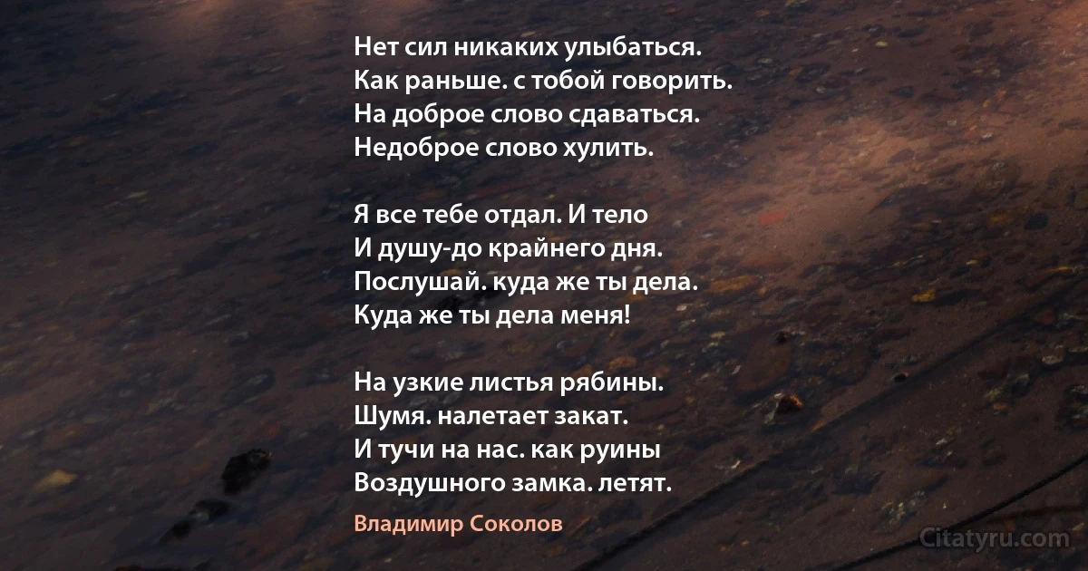 Нет сил никаких улыбаться.
Как раньше. с тобой говорить.
На доброе слово сдаваться.
Недоброе слово хулить.

Я все тебе отдал. И тело
И душу-до крайнего дня.
Послушай. куда же ты дела.
Куда же ты дела меня!

На узкие листья рябины.
Шумя. налетает закат.
И тучи на нас. как руины
Воздушного замка. летят. (Владимир Соколов)