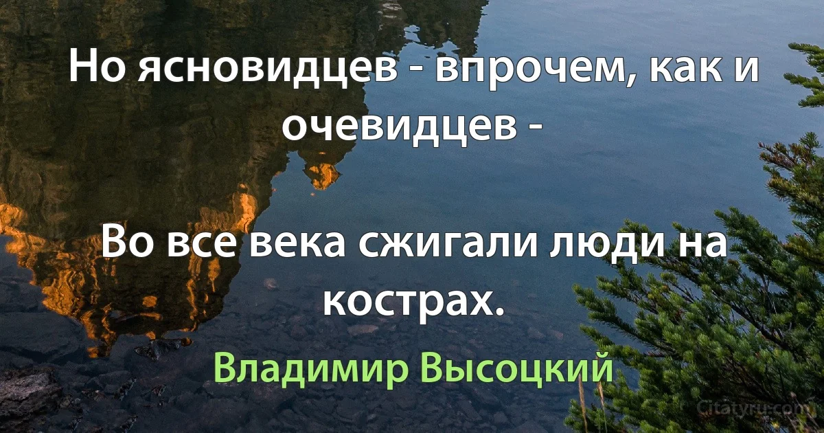 Но ясновидцев - впрочем, как и очевидцев -

Во все века сжигали люди на кострах. (Владимир Высоцкий)