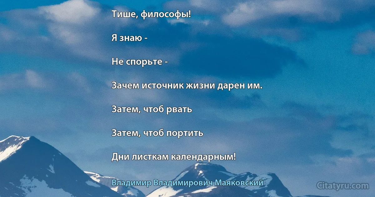 Тише, философы!

Я знаю -

Не спорьте -

Зачем источник жизни дарен им.

Затем, чтоб рвать

Затем, чтоб портить

Дни листкам календарным! (Владимир Владимирович Маяковский)