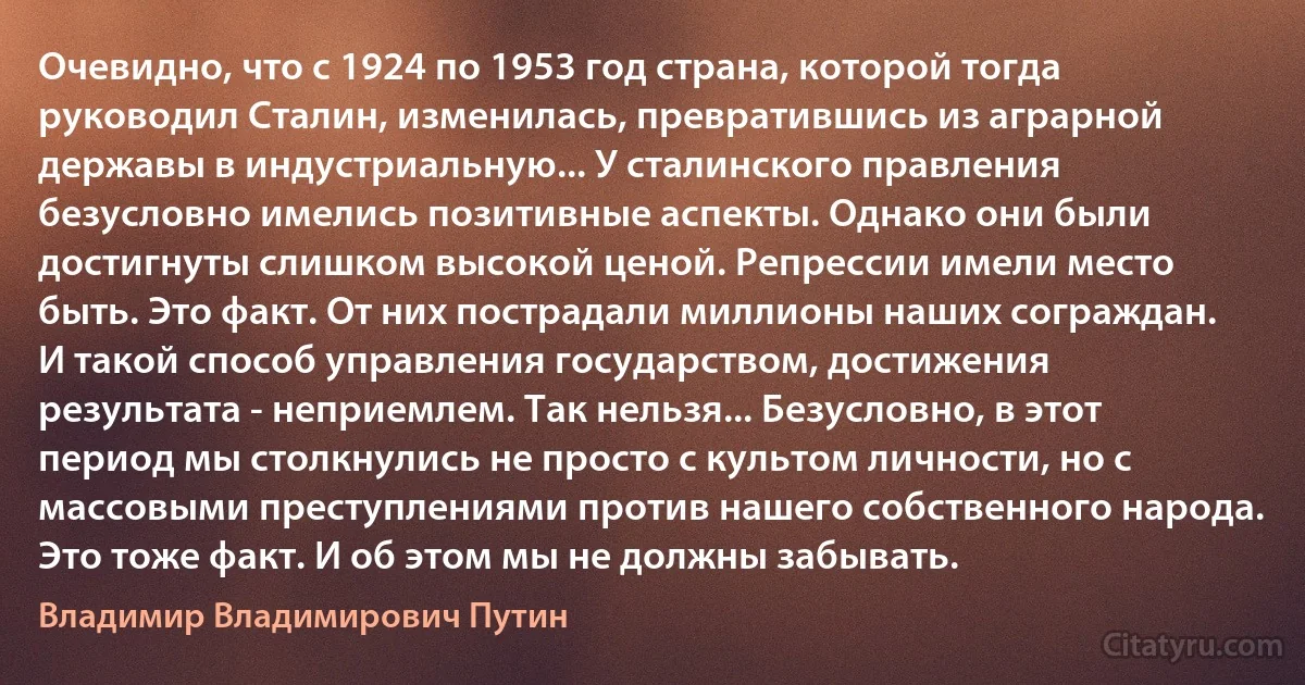 Очевидно, что с 1924 по 1953 год страна, которой тогда руководил Сталин, изменилась, превратившись из аграрной державы в индустриальную... У сталинского правления безусловно имелись позитивные аспекты. Однако они были достигнуты слишком высокой ценой. Репрессии имели место быть. Это факт. От них пострадали миллионы наших сограждан. И такой способ управления государством, достижения результата - неприемлем. Так нельзя... Безусловно, в этот период мы столкнулись не просто с культом личности, но с массовыми преступлениями против нашего собственного народа. Это тоже факт. И об этом мы не должны забывать. (Владимир Владимирович Путин)