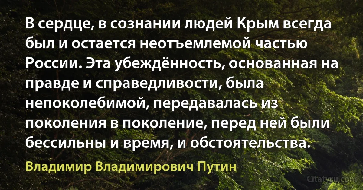 В сердце, в сознании людей Крым всегда был и остается неотъемлемой частью России. Эта убеждённость, основанная на правде и справедливости, была непоколебимой, передавалась из поколения в поколение, перед ней были бессильны и время, и обстоятельства. (Владимир Владимирович Путин)