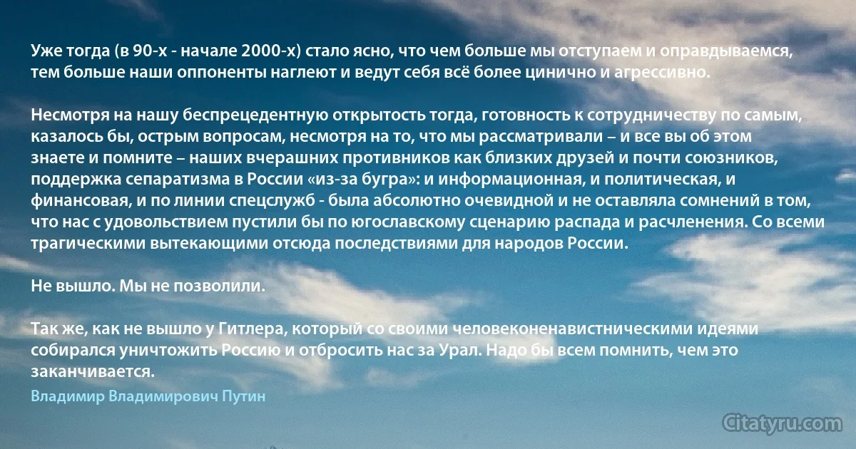 Уже тогда (в 90-х - начале 2000-х) стало ясно, что чем больше мы отступаем и оправдываемся, тем больше наши оппоненты наглеют и ведут себя всё более цинично и агрессивно.

Несмотря на нашу беспрецедентную открытость тогда, готовность к сотрудничеству по самым, казалось бы, острым вопросам, несмотря на то, что мы рассматривали – и все вы об этом знаете и помните – наших вчерашних противников как близких друзей и почти союзников, поддержка сепаратизма в России «из-за бугра»: и информационная, и политическая, и финансовая, и по линии спецслужб - была абсолютно очевидной и не оставляла сомнений в том, что нас с удовольствием пустили бы по югославскому сценарию распада и расчленения. Со всеми трагическими вытекающими отсюда последствиями для народов России.

Не вышло. Мы не позволили.

Так же, как не вышло у Гитлера, который со своими человеконенавистническими идеями собирался уничтожить Россию и отбросить нас за Урал. Надо бы всем помнить, чем это заканчивается. (Владимир Владимирович Путин)