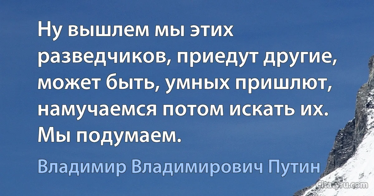 Ну вышлем мы этих разведчиков, приедут другие, может быть, умных пришлют, намучаемся потом искать их. Мы подумаем. (Владимир Владимирович Путин)