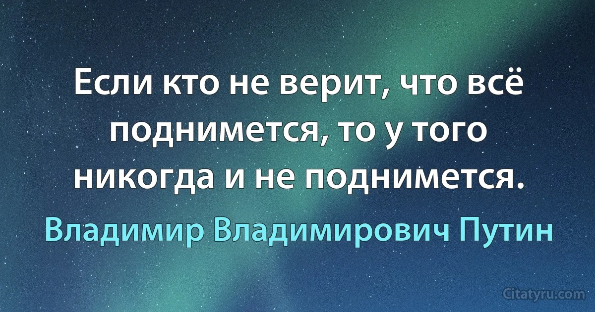 Если кто не верит, что всё поднимется, то у того никогда и не поднимется. (Владимир Владимирович Путин)