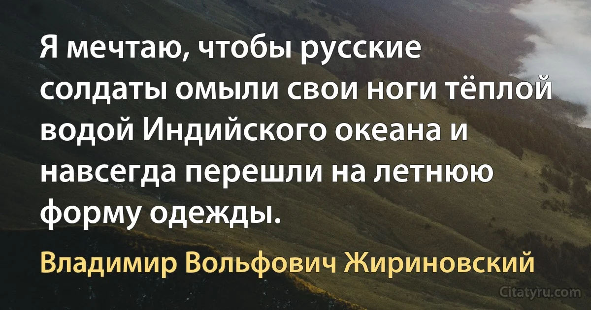 Я мечтаю, чтобы русские солдаты омыли свои ноги тёплой водой Индийского океана и навсегда перешли на летнюю форму одежды. (Владимир Вольфович Жириновский)