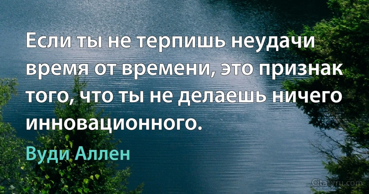 Если ты не терпишь неудачи время от времени, это признак того, что ты не делаешь ничего инновационного. (Вуди Аллен)