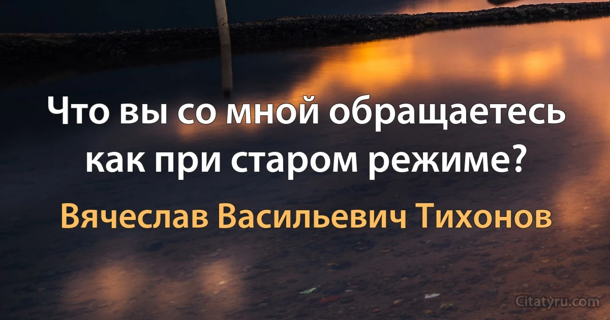 Что вы со мной обращаетесь как при старом режиме? (Вячеслав Васильевич Тихонов)