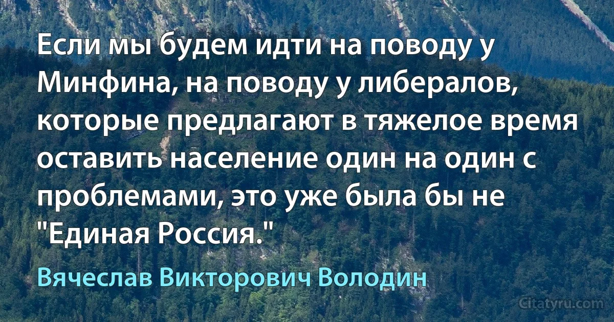 Если мы будем идти на поводу у Минфина, на поводу у либералов, которые предлагают в тяжелое время оставить население один на один с проблемами, это уже была бы не "Единая Россия." (Вячеслав Викторович Володин)