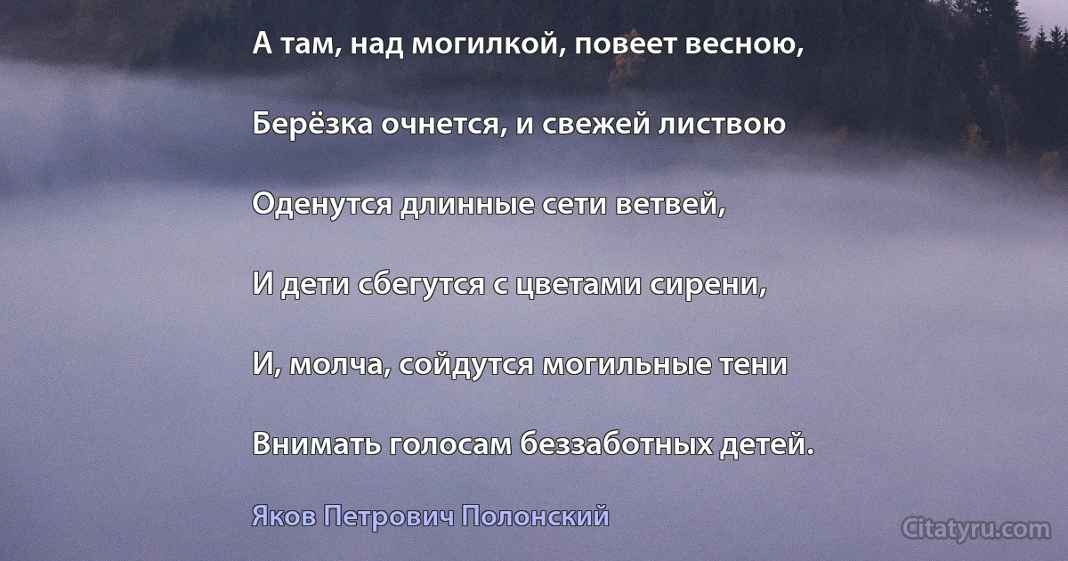 А там, над могилкой, повеет весною,

Берёзка очнется, и свежей листвою

Оденутся длинные сети ветвей,

И дети сбегутся с цветами сирени,

И, молча, сойдутся могильные тени

Внимать голосам беззаботных детей. (Яков Петрович Полонский)