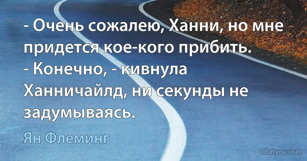 - Очень сожалею, Ханни, но мне придется кое-кого прибить.
- Конечно, - кивнула Ханничайлд, ни секунды не задумываясь. (Ян Флеминг)