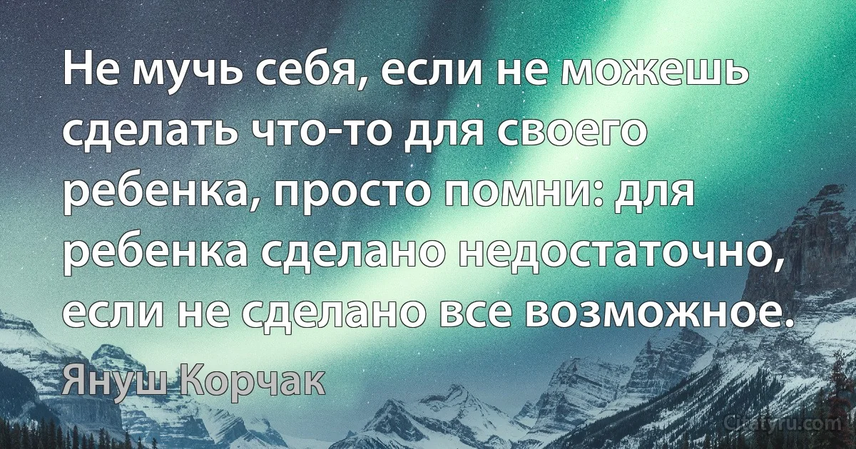 Не мучь себя, если не можешь сделать что-то для своего ребенка, просто помни: для ребенка сделано недостаточно, если не сделано все возможное. (Януш Корчак)