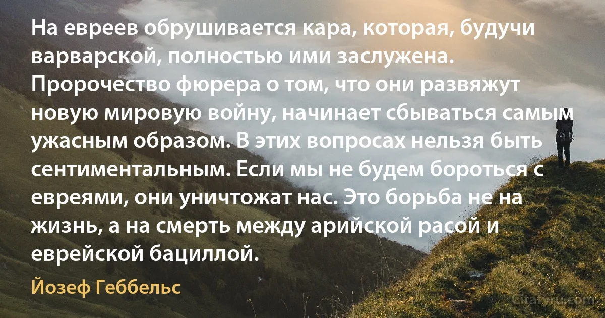 На евреев обрушивается кара, которая, будучи варварской, полностью ими заслужена. Пророчество фюрера о том, что они развяжут новую мировую войну, начинает сбываться самым ужасным образом. В этих вопросах нельзя быть сентиментальным. Если мы не будем бороться с евреями, они уничтожат нас. Это борьба не на жизнь, а на смерть между арийской расой и еврейской бациллой. (Йозеф Геббельс)