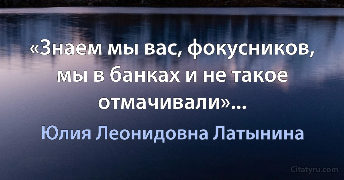 «Знаем мы вас, фокусников, мы в банках и не такое отмачивали»... (Юлия Леонидовна Латынина)