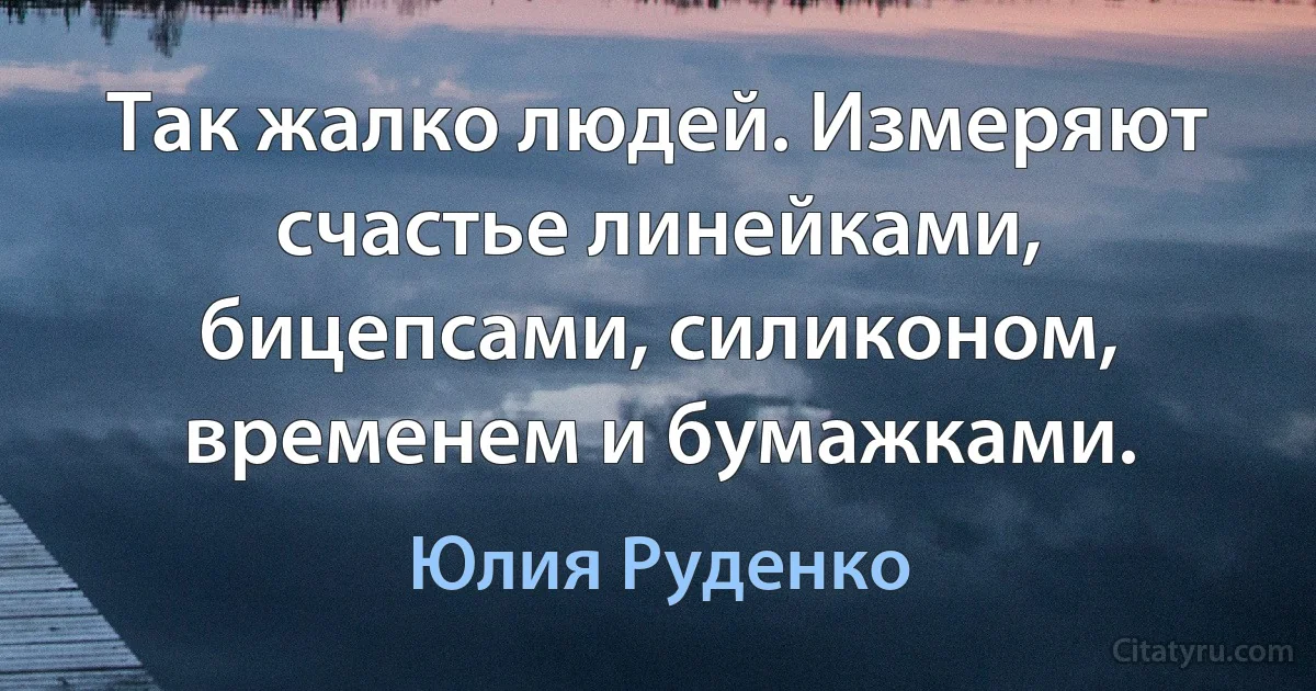 Так жалко людей. Измеряют счастье линейками, бицепсами, силиконом, временем и бумажками. (Юлия Руденко)