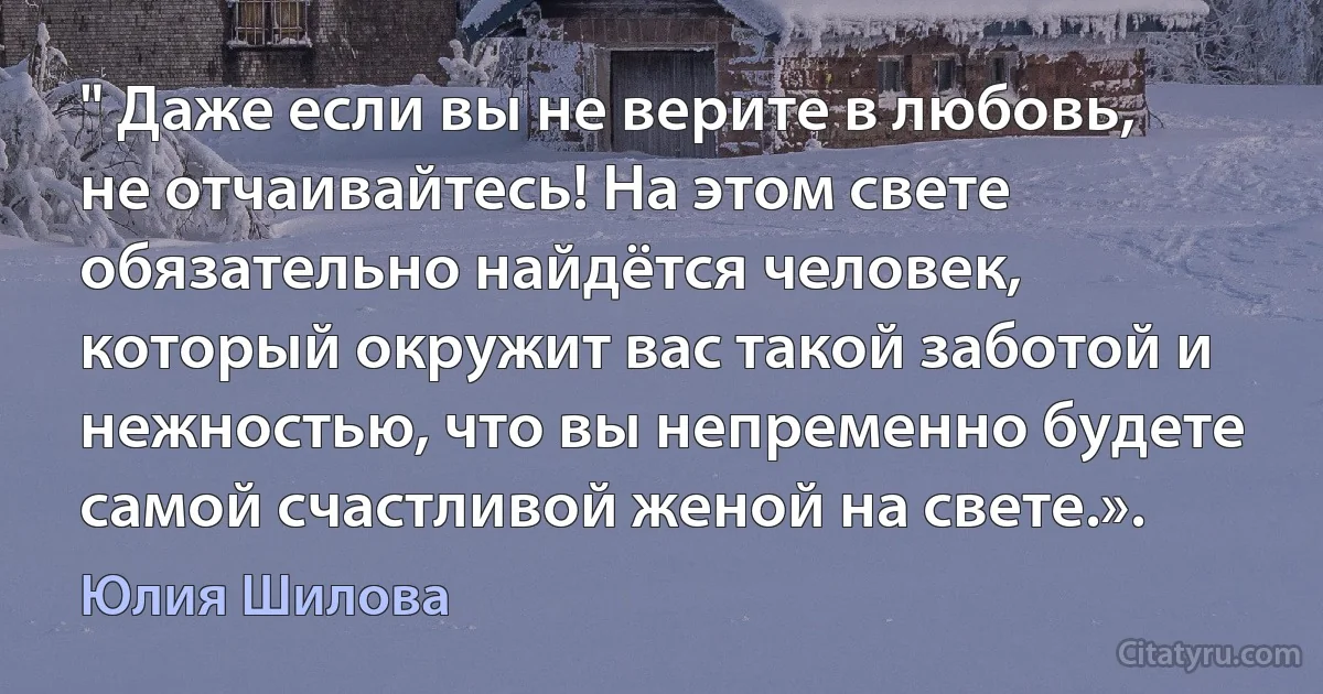 " Даже если вы не верите в любовь, не отчаивайтесь! На этом свете обязательно найдётся человек, который окружит вас такой заботой и нежностью, что вы непременно будете самой счастливой женой на свете.». (Юлия Шилова)