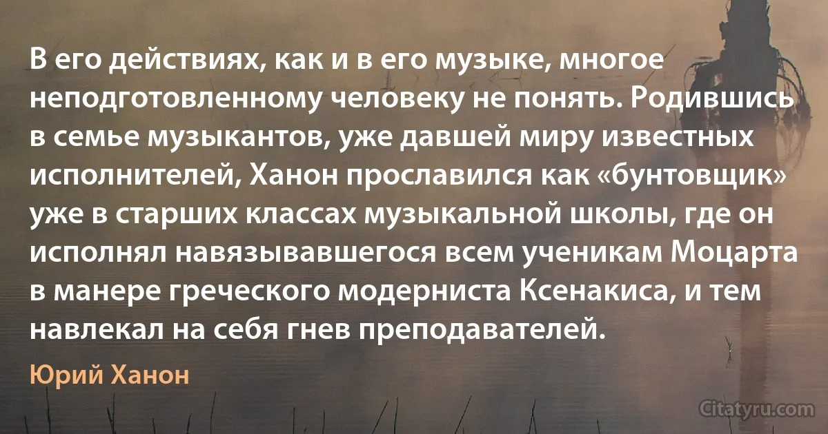 В его действиях, как и в его музыке, многое неподготовленному человеку не понять. Родившись в семье музыкантов, уже давшей миру известных исполнителей, Ханон прославился как «бунтовщик» уже в старших классах музыкальной школы, где он исполнял навязывавшегося всем ученикам Моцарта в манере греческого модерниста Ксенакиса, и тем навлекал на себя гнев преподавателей. (Юрий Ханон)