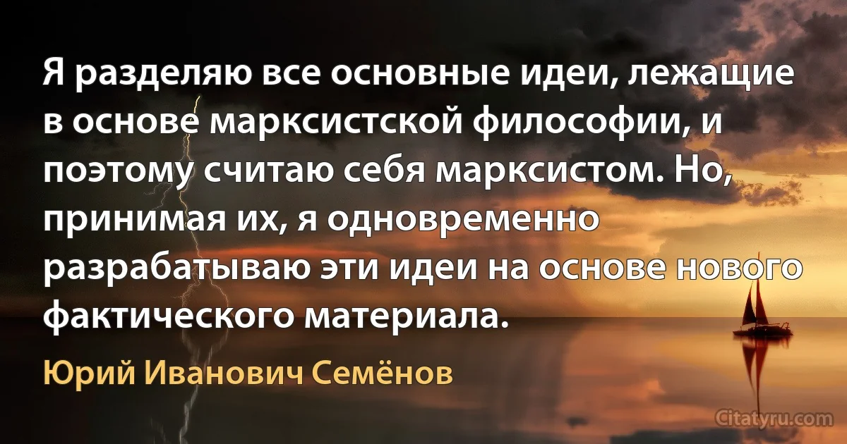 Я разделяю все основные идеи, лежащие в основе марксистской философии, и поэтому считаю себя марксистом. Но, принимая их, я одновременно разрабатываю эти идеи на основе нового фактического материала. (Юрий Иванович Семёнов)