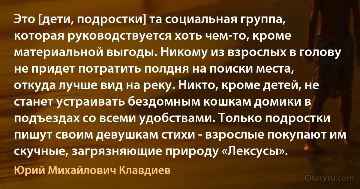 Это [дети, подростки] та социальная группа, которая руководствуется хоть чем-то, кроме материальной выгоды. Никому из взрослых в голову не придет потратить полдня на поиски места, откуда лучше вид на реку. Никто, кроме детей, не станет устраивать бездомным кошкам домики в подъездах со всеми удобствами. Только подростки пишут своим девушкам стихи - взрослые покупают им скучные, загрязняющие природу «Лексусы». (Юрий Михайлович Клавдиев)