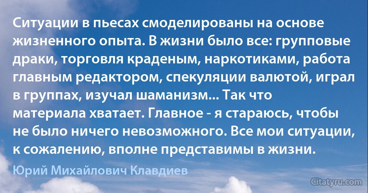 Ситуации в пьесах смоделированы на основе жизненного опыта. В жизни было все: групповые драки, торговля краденым, наркотиками, работа главным редактором, спекуляции валютой, играл в группах, изучал шаманизм... Так что материала хватает. Главное - я стараюсь, чтобы не было ничего невозможного. Все мои ситуации, к сожалению, вполне представимы в жизни. (Юрий Михайлович Клавдиев)