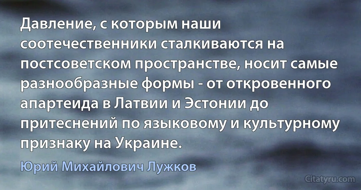 Давление, с которым наши соотечественники сталкиваются на постсоветском пространстве, носит самые разнообразные формы - от откровенного апартеида в Латвии и Эстонии до притеснений по языковому и культурному признаку на Украине. (Юрий Михайлович Лужков)