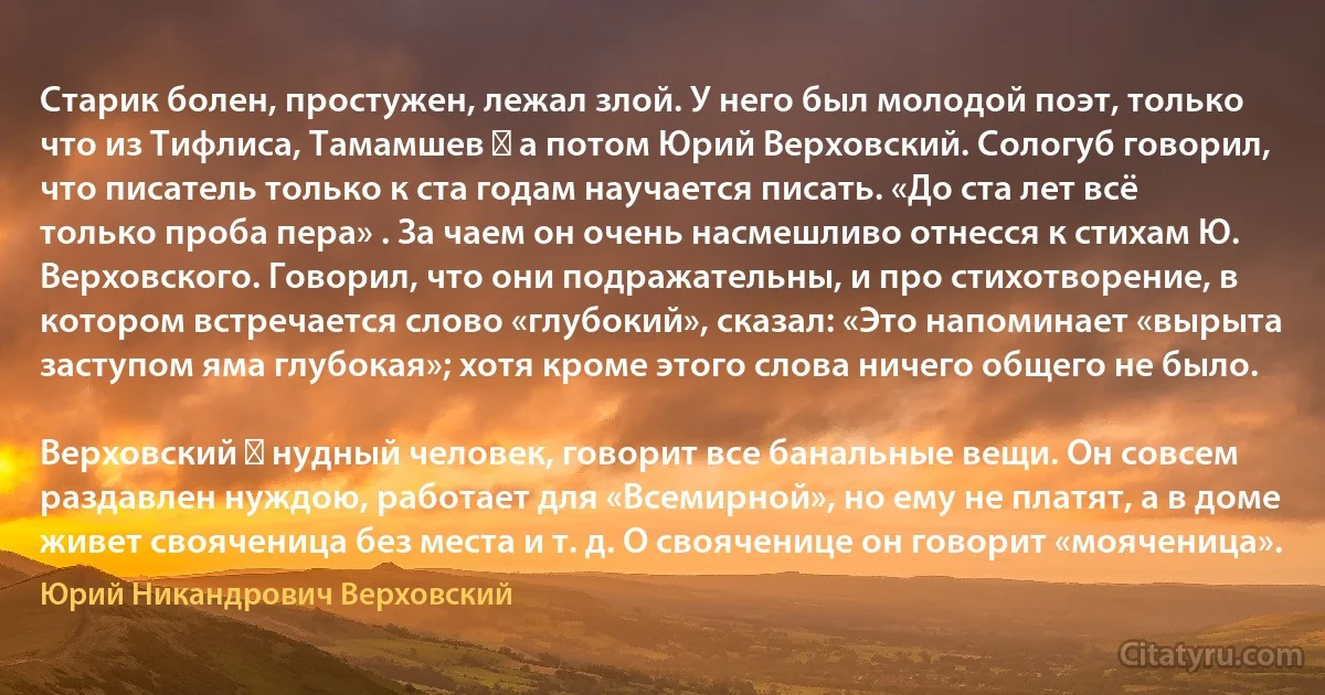 Старик болен, простужен, лежал злой. У него был молодой поэт, только что из Тифлиса, Тамамшев ― а потом Юрий Верховский. Сологуб говорил, что писатель только к ста годам научается писать. «До ста лет всё только проба пера» . За чаем он очень насмешливо отнесся к стихам Ю. Верховского. Говорил, что они подражательны, и про стихотворение, в котором встречается слово «глубокий», сказал: «Это напоминает «вырыта заступом яма глубокая»; хотя кроме этого слова ничего общего не было.

Верховский ― нудный человек, говорит все банальные вещи. Он совсем раздавлен нуждою, работает для «Всемирной», но ему не платят, а в доме живет свояченица без места и т. д. О свояченице он говорит «мояченица». (Юрий Никандрович Верховский)