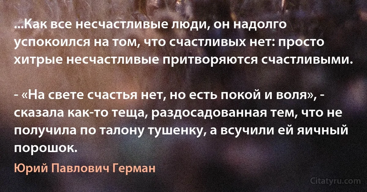 ...Как все несчастливые люди, он надолго успокоился на том, что счастливых нет: просто хитрые несчастливые притворяются счастливыми.

- «На свете счастья нет, но есть покой и воля», - сказала как-то теща, раздосадованная тем, что не получила по талону тушенку, а всучили ей яичный порошок. (Юрий Павлович Герман)