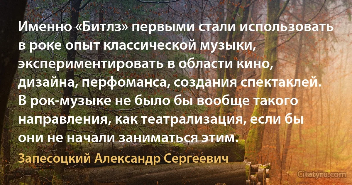 Именно «Битлз» первыми стали использовать в роке опыт классической музыки, экспериментировать в области кино, дизайна, перфоманса, создания спектаклей. В рок-музыке не было бы вообще такого направления, как театрализация, если бы они не начали заниматься этим. (Запесоцкий Александр Сергеевич)