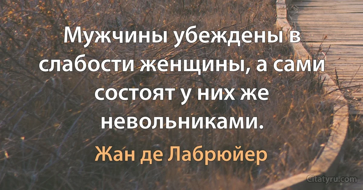 Мужчины убеждены в слабости женщины, а сами состоят у них же невольниками. (Жан де Лабрюйер)