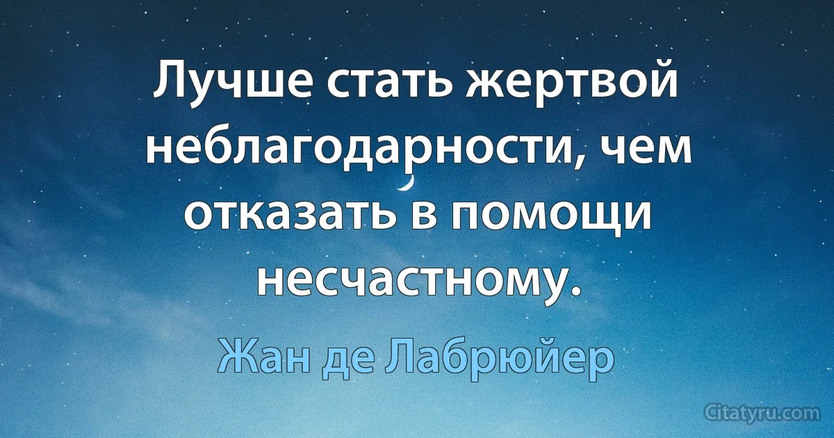 Лучше стать жертвой неблагодарности, чем отказать в помощи несчастному. (Жан де Лабрюйер)