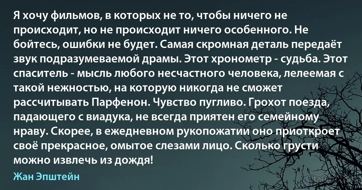 Я хочу фильмов, в которых не то, чтобы ничего не происходит, но не происходит ничего особенного. Не бойтесь, ошибки не будет. Самая скромная деталь передаёт звук подразумеваемой драмы. Этот хронометр - судьба. Этот спаситель - мысль любого несчастного человека, лелеемая с такой нежностью, на которую никогда не сможет рассчитывать Парфенон. Чувство пугливо. Грохот поезда, падающего с виадука, не всегда приятен его семейному нраву. Скорее, в ежедневном рукопожатии оно приоткроет своё прекрасное, омытое слезами лицо. Сколько грусти можно извлечь из дождя! (Жан Эпштейн)