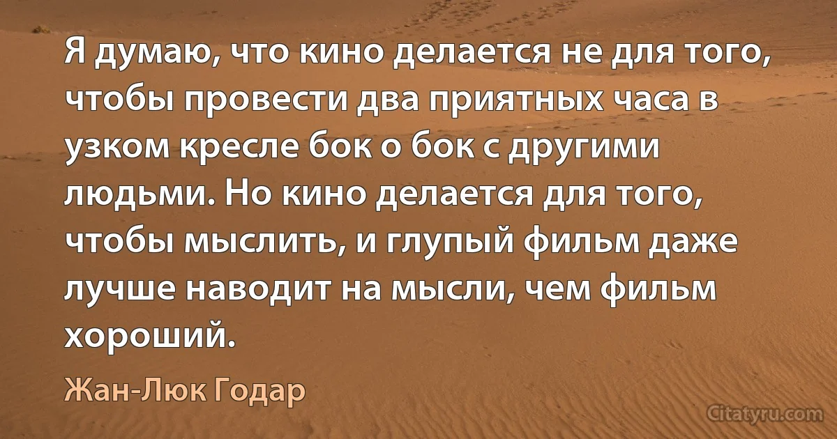 Я думаю, что кино делается не для того, чтобы провести два приятных часа в узком кресле бок о бок с другими людьми. Но кино делается для того, чтобы мыслить, и глупый фильм даже лучше наводит на мысли, чем фильм хороший. (Жан-Люк Годар)