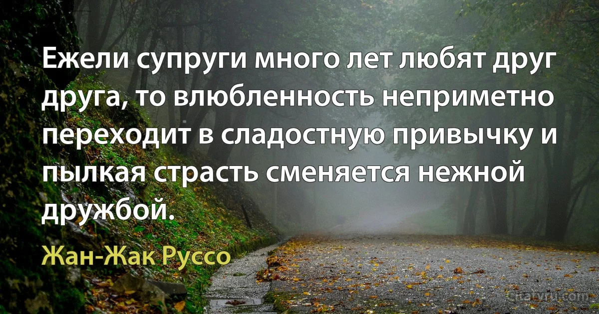 Ежели супруги много лет любят друг друга, то влюбленность неприметно переходит в сладостную привычку и пылкая страсть сменяется нежной дружбой. (Жан-Жак Руссо)