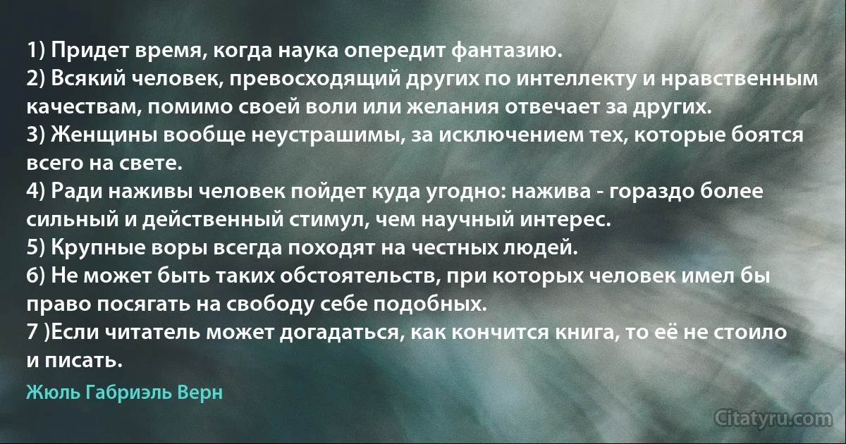 1) Придет время, когда наука опередит фантазию.
2) Всякий человек, превосходящий других по интеллекту и нравственным качествам, помимо своей воли или желания отвечает за других.
3) Женщины вообще неустрашимы, за исключением тех, которые боятся всего на свете.
4) Ради наживы человек пойдет куда угодно: нажива - гораздо более сильный и действенный стимул, чем научный интерес.
5) Крупные воры всегда походят на честных людей.
6) Не может быть таких обстоятельств, при которых человек имел бы право посягать на свободу себе подобных.
7 )Если читатель может догадаться, как кончится книга, то её не стоило и писать. (Жюль Габриэль Верн)