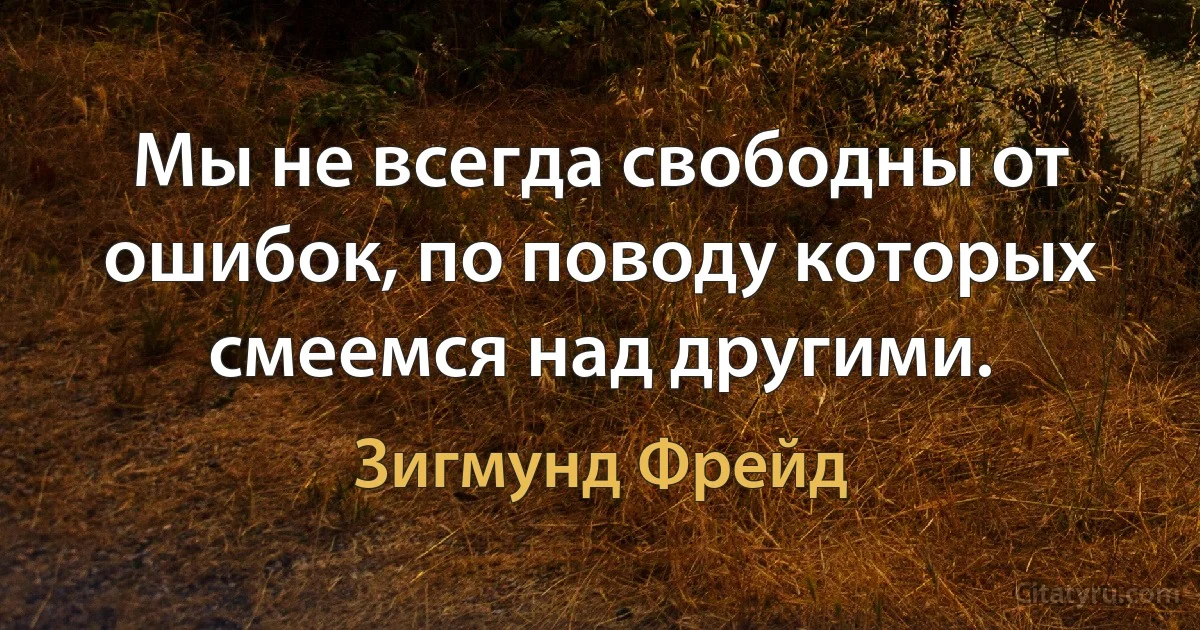 Мы не всегда свободны от ошибок, по поводу которых смеемся над другими. (Зигмунд Фрейд)