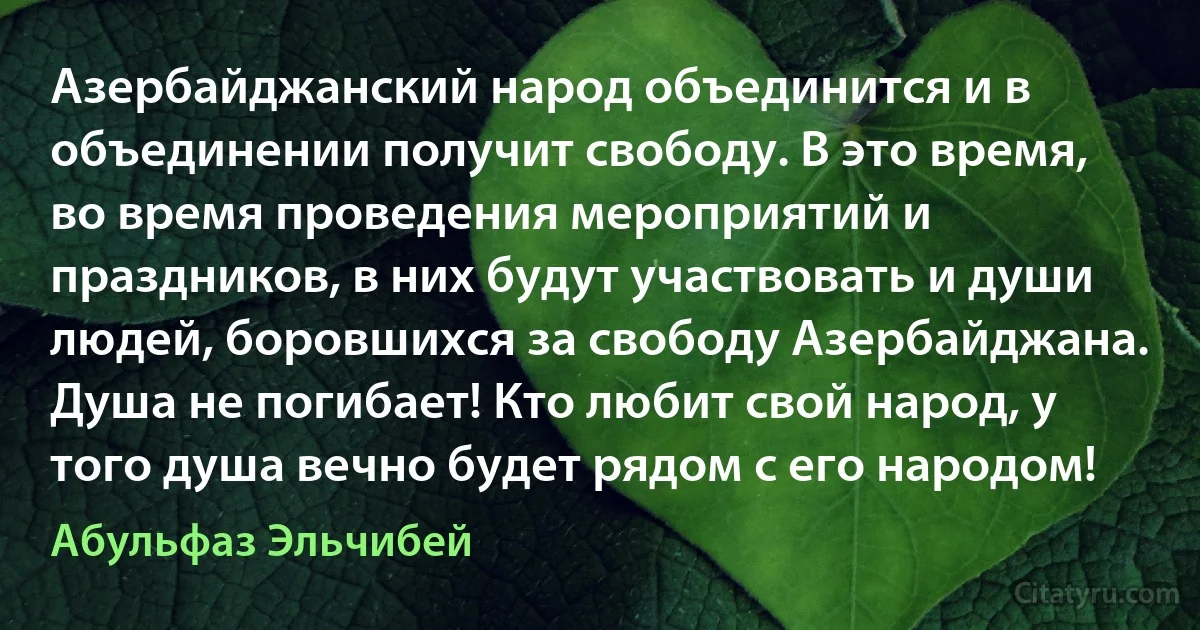 Азербайджанский народ объединится и в объединении получит свободу. В это время, во время проведения мероприятий и праздников, в них будут участвовать и души людей, боровшихся за свободу Азербайджана. Душа не погибает! Кто любит свой народ, у того душа вечно будет рядом с его народом! (Абульфаз Эльчибей)