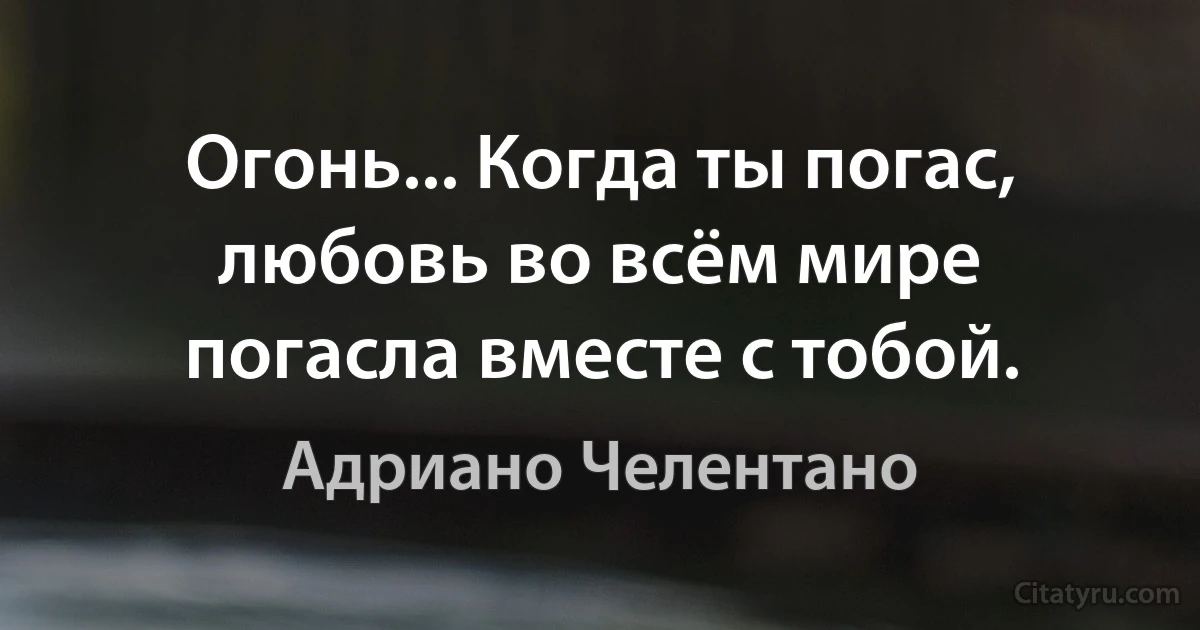 Огонь... Когда ты погас, любовь во всём мире погасла вместе с тобой. (Адриано Челентано)