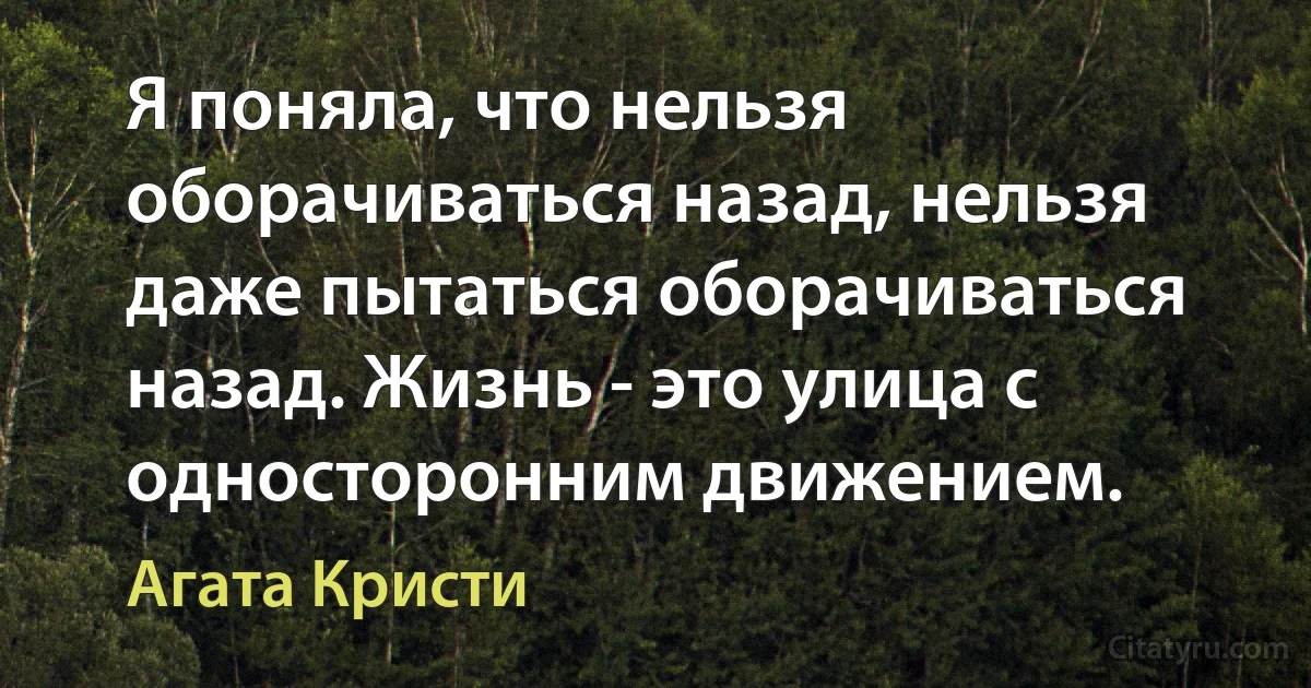 Я поняла, что нельзя оборачиваться назад, нельзя даже пытаться оборачиваться назад. Жизнь - это улица с односторонним движением. (Агата Кристи)