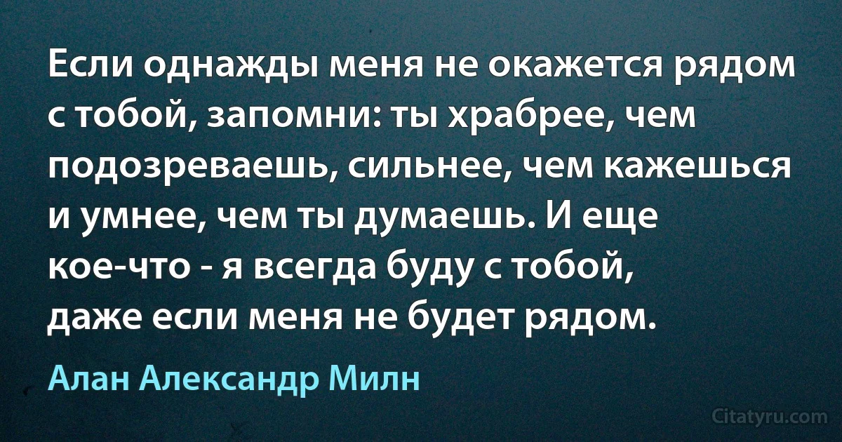 Если однажды меня не окажется рядом с тобой, запомни: ты храбрее, чем подозреваешь, сильнее, чем кажешься и умнее, чем ты думаешь. И еще кое-что - я всегда буду с тобой, даже если меня не будет рядом. (Алан Александр Милн)