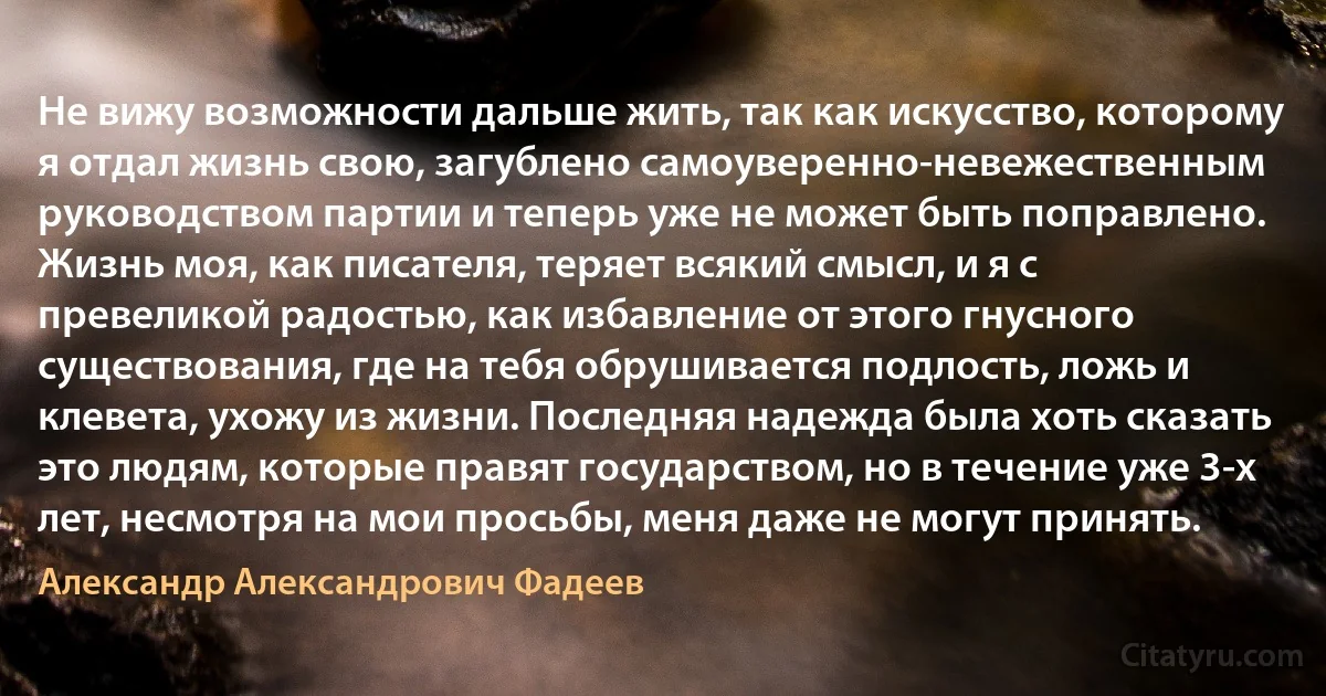 Не вижу возможности дальше жить, так как искусство, которому я отдал жизнь свою, загублено самоуверенно-невежественным руководством партии и теперь уже не может быть поправлено. Жизнь моя, как писателя, теряет всякий смысл, и я с превеликой радостью, как избавление от этого гнусного существования, где на тебя обрушивается подлость, ложь и клевета, ухожу из жизни. Последняя надежда была хоть сказать это людям, которые правят государством, но в течение уже 3-х лет, несмотря на мои просьбы, меня даже не могут принять. (Александр Александрович Фадеев)